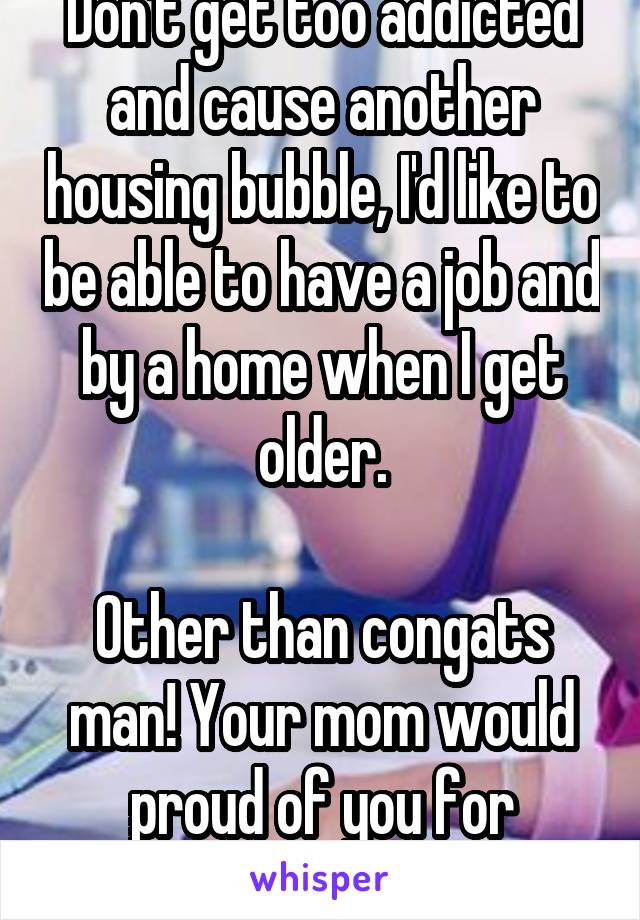 Don't get too addicted and cause another housing bubble, I'd like to be able to have a job and by a home when I get older.

Other than congats man! Your mom would proud of you for moving up!