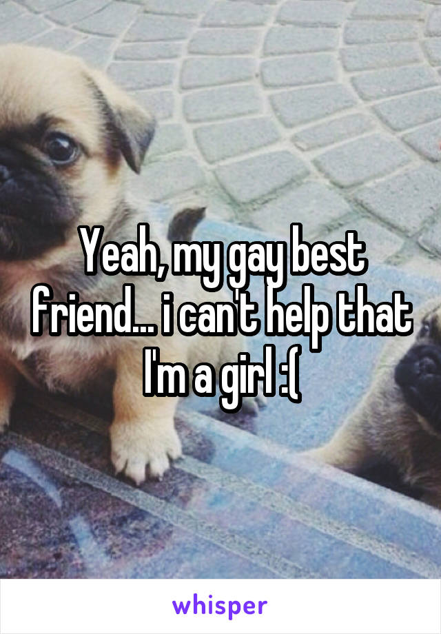 Yeah, my gay best friend... i can't help that I'm a girl :(