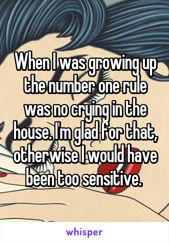 When I was growing up the number one rule was no crying in the house. I'm glad for that, otherwise I would have been too sensitive. 