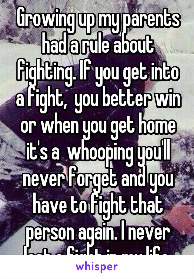 Growing up my parents had a rule about fighting. If you get into a fight,  you better win or when you get home it's a  whooping you'll never forget and you have to fight that person again. I never lost a fight in my life.