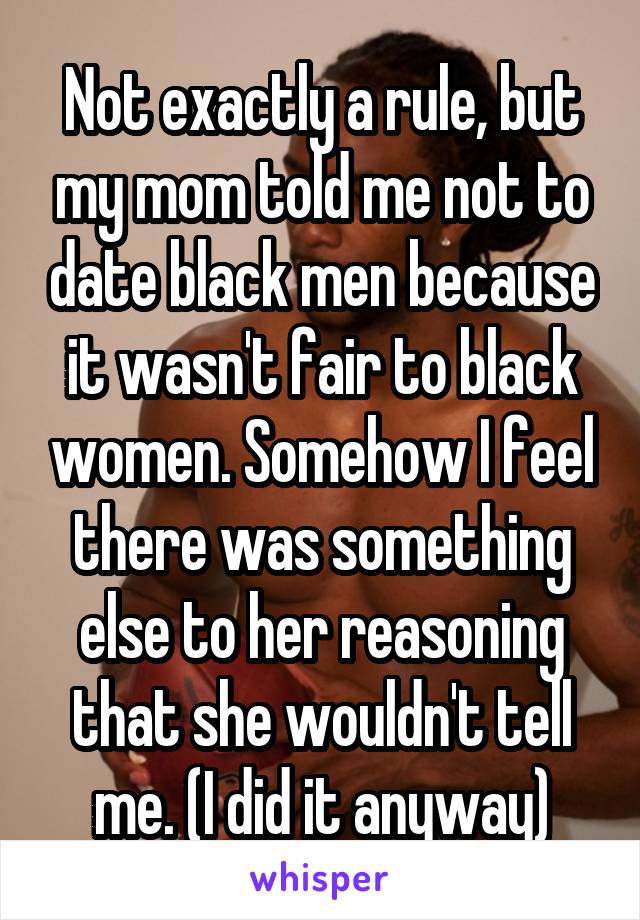 Not exactly a rule, but my mom told me not to date black men because it wasn't fair to black women. Somehow I feel there was something else to her reasoning that she wouldn't tell me. (I did it anyway)