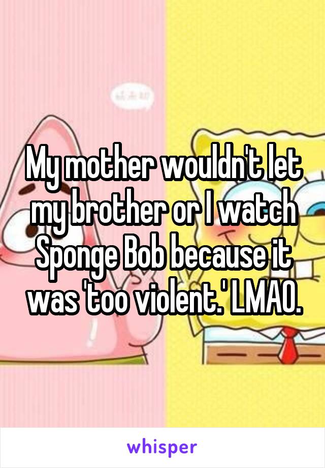 My mother wouldn't let my brother or I watch Sponge Bob because it was 'too violent.' LMAO.