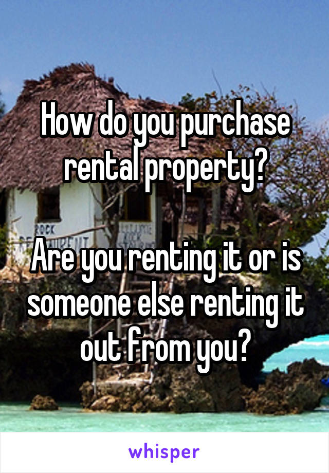 How do you purchase rental property?

Are you renting it or is someone else renting it out from you?