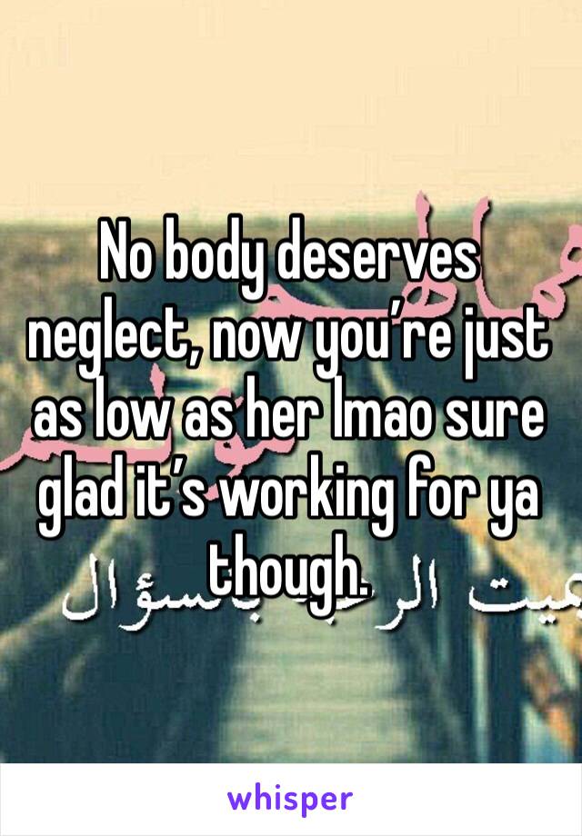 No body deserves neglect, now you’re just as low as her lmao sure glad it’s working for ya though.