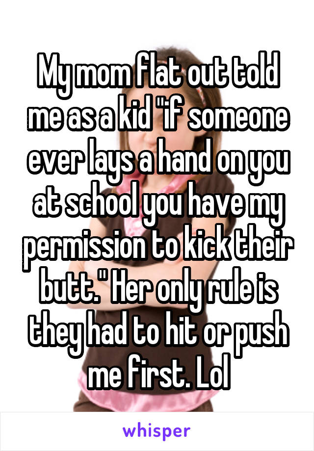 My mom flat out told me as a kid "if someone ever lays a hand on you at school you have my permission to kick their butt." Her only rule is they had to hit or push me first. Lol