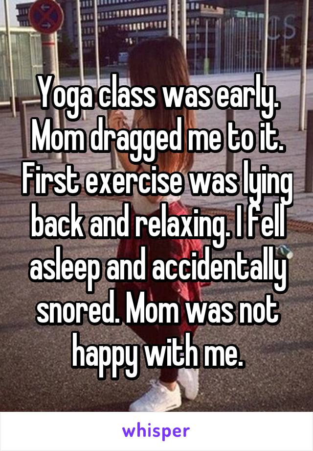 Yoga class was early. Mom dragged me to it. First exercise was lying back and relaxing. I fell asleep and accidentally snored. Mom was not happy with me.