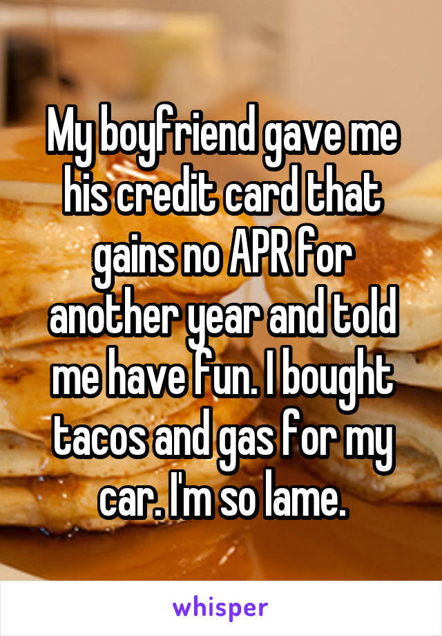 My boyfriend gave me his credit card that gains no APR for another year and told me have fun. I bought tacos and gas for my car. I'm so lame.