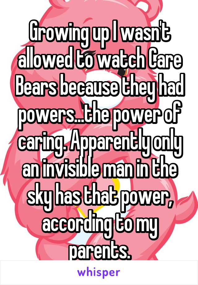 Growing up I wasn't allowed to watch Care Bears because they had powers...the power of caring. Apparently only an invisible man in the sky has that power, according to my parents.