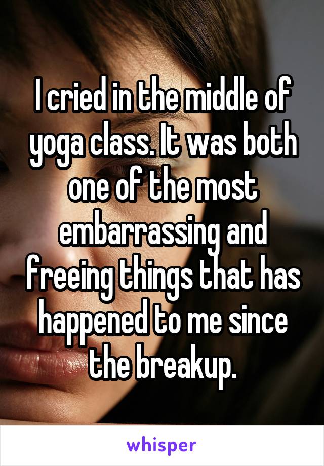 I cried in the middle of yoga class. It was both one of the most embarrassing and freeing things that has happened to me since the breakup.