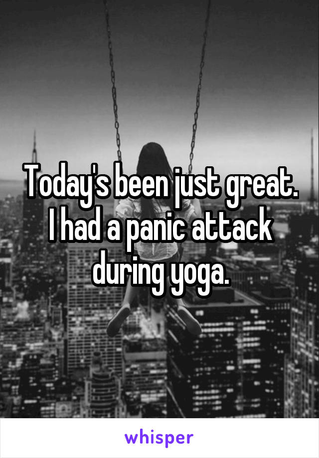 Today's been just great. I had a panic attack during yoga.