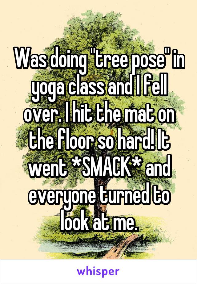 Was doing "tree pose" in yoga class and I fell over. I hit the mat on the floor so hard! It went *SMACK* and everyone turned to look at me.