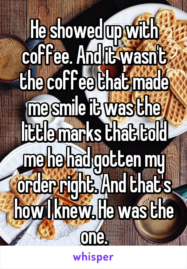 He showed up with coffee. And it wasn't the coffee that made me smile it was the little marks that told me he had gotten my order right. And that's how I knew. He was the one.