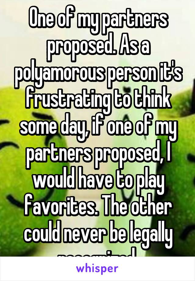 One of my partners proposed. As a polyamorous person it's frustrating to think some day, if one of my partners proposed, I would have to play favorites. The other could never be legally recognized.