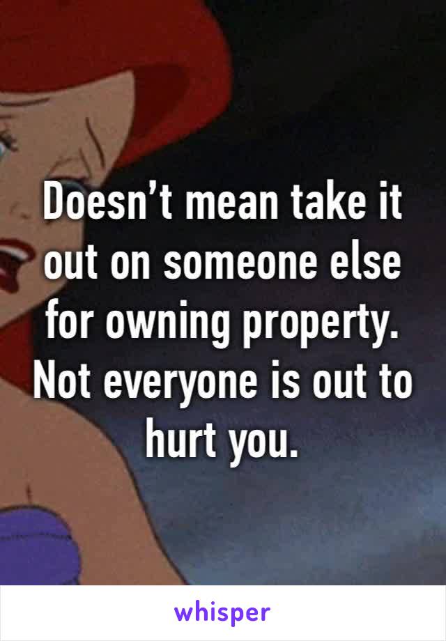 Doesn’t mean take it out on someone else for owning property. Not everyone is out to hurt you.  