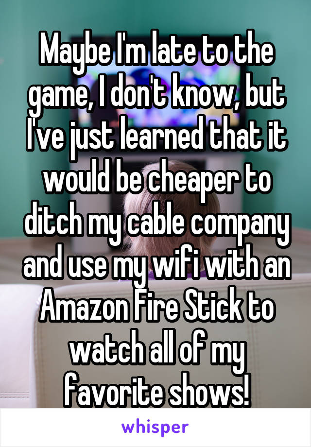 Maybe I'm late to the game, I don't know, but I've just learned that it would be cheaper to ditch my cable company and use my wifi with an Amazon Fire Stick to watch all of my favorite shows!