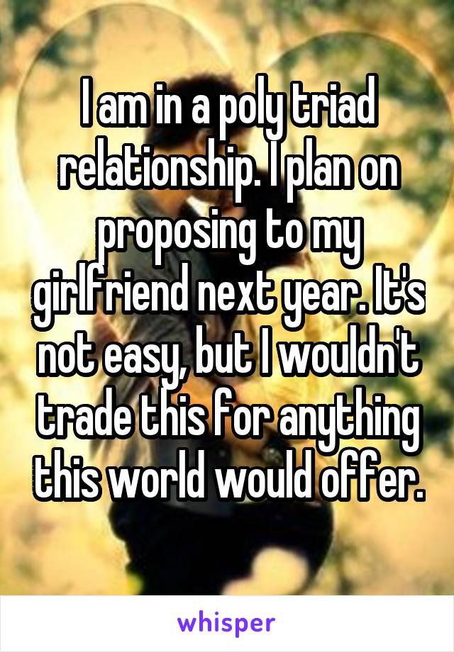 I am in a poly triad relationship. I plan on proposing to my girlfriend next year. It's not easy, but I wouldn't trade this for anything this world would offer. 