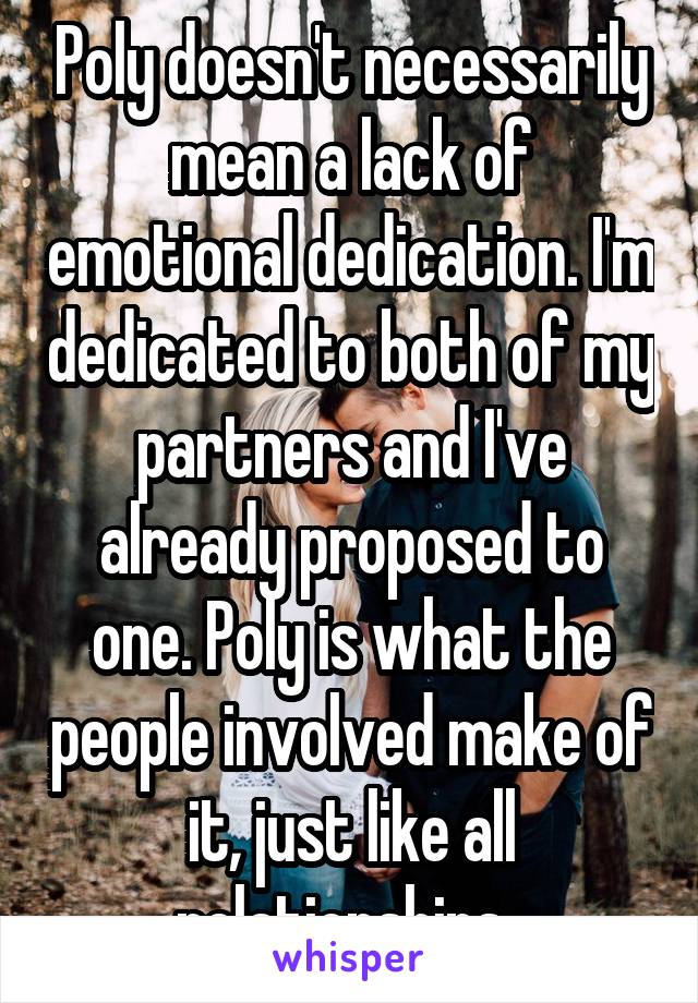 Poly doesn't necessarily mean a lack of emotional dedication. I'm dedicated to both of my partners and I've already proposed to one. Poly is what the people involved make of it, just like all relationships. 