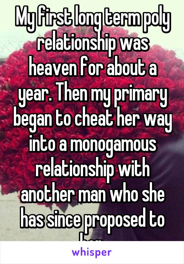 My first long term poly relationship was heaven for about a year. Then my primary began to cheat her way into a monogamous relationship with another man who she has since proposed to her.
