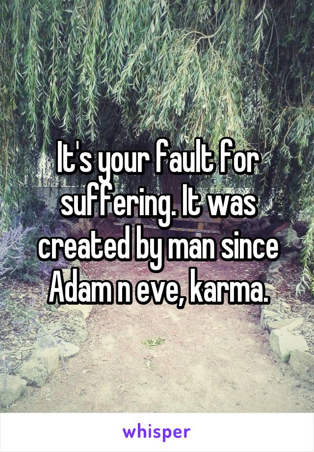 It's your fault for suffering. It was created by man since Adam n eve, karma.
