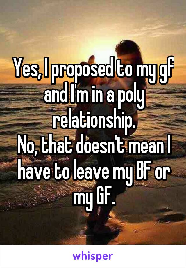 Yes, I proposed to my gf and I'm in a poly relationship.
No, that doesn't mean I have to leave my BF or my GF.