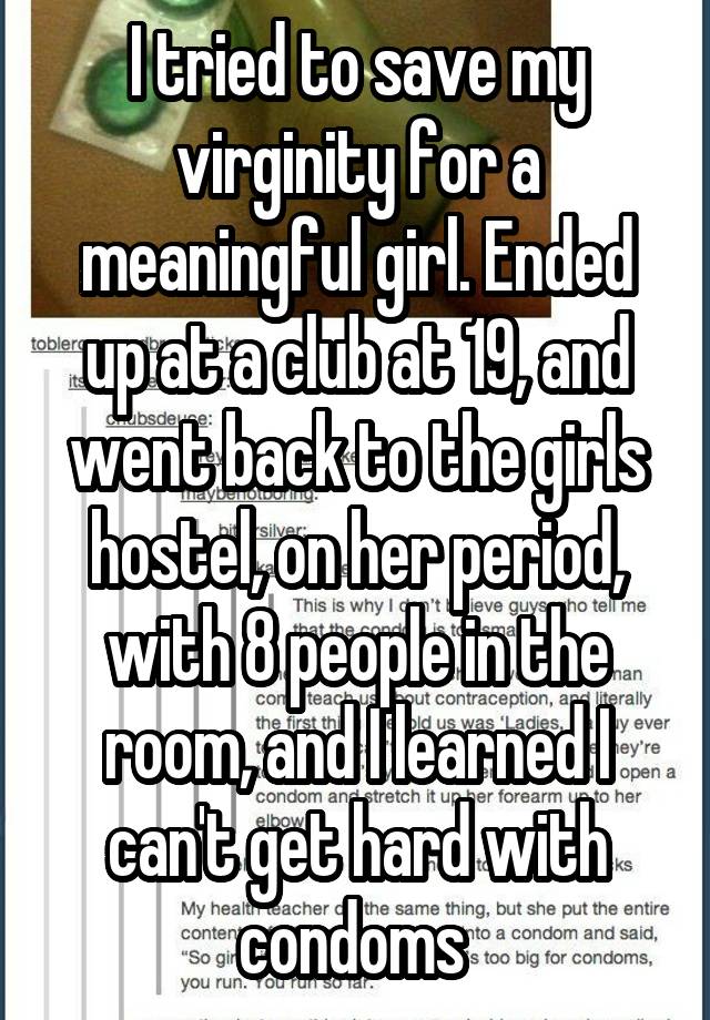 I tried to save my virginity for a meaningful girl. Ended up at a club at 19, and went back to the girls hostel, on her period, with 8 people in the room, and I learned I can't get hard with condoms 