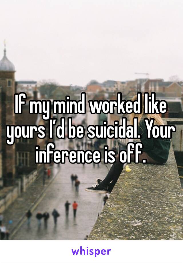 If my mind worked like yours I’d be suicidal. Your inference is off. 