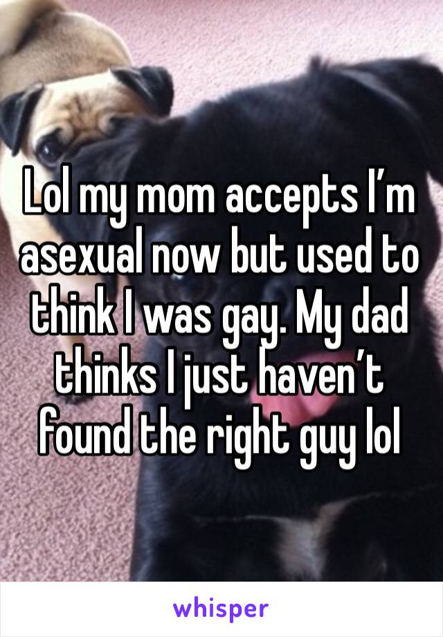 Lol my mom accepts I’m asexual now but used to think I was gay. My dad thinks I just haven’t found the right guy lol