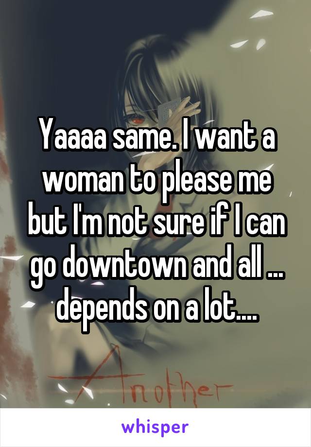 Yaaaa same. I want a woman to please me but I'm not sure if I can go downtown and all ... depends on a lot....