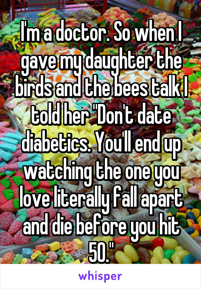I'm a doctor. So when I gave my daughter the birds and the bees talk I told her "Don't date diabetics. You'll end up watching the one you love literally fall apart and die before you hit 50."