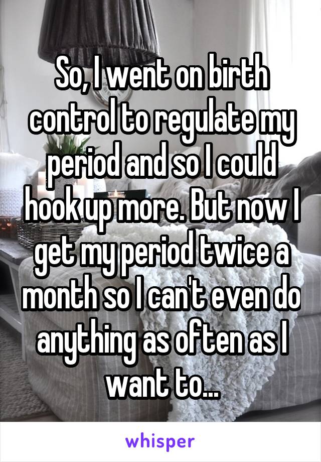 So, I went on birth control to regulate my period and so I could hook up more. But now I get my period twice a month so I can't even do anything as often as I want to...