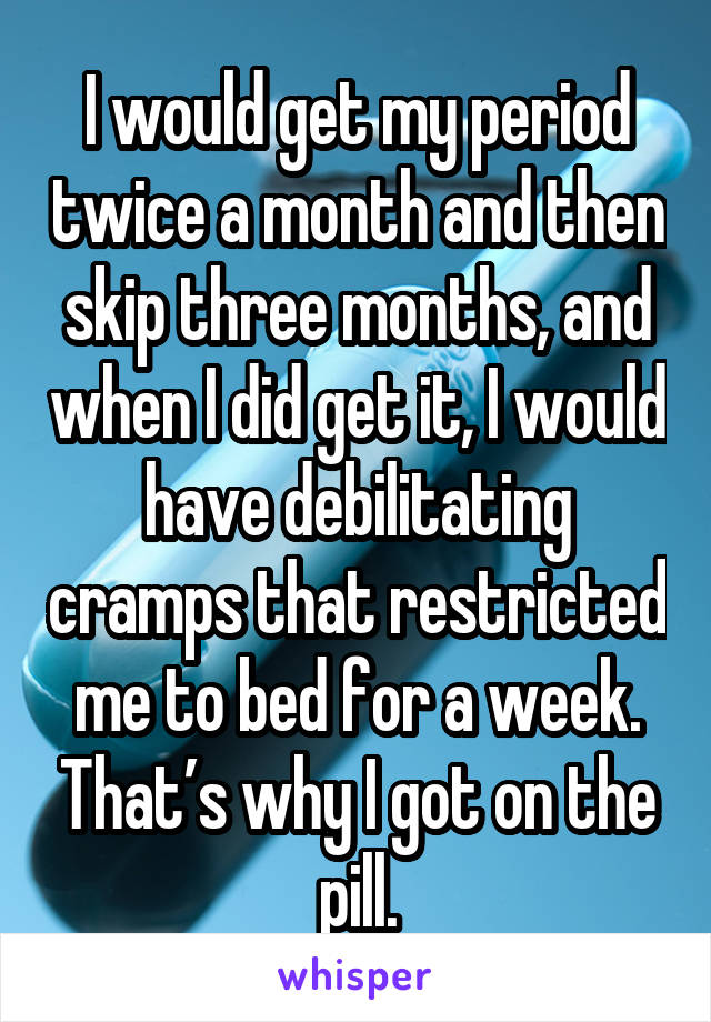 I would get my period twice a month and then skip three months, and when I did get it, I would have debilitating cramps that restricted me to bed for a week. That’s why I got on the pill.