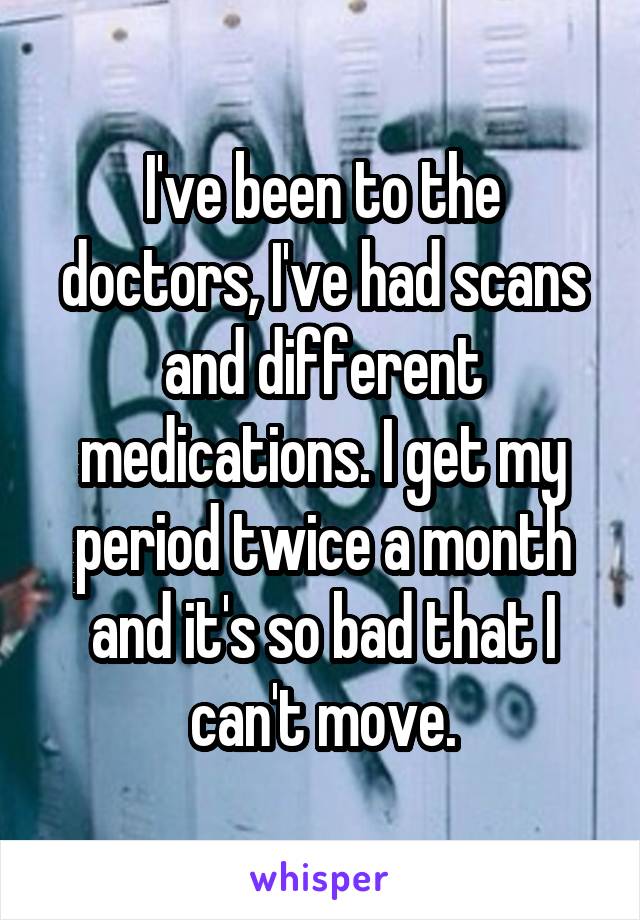 I've been to the doctors, I've had scans and different medications. I get my period twice a month and it's so bad that I can't move.