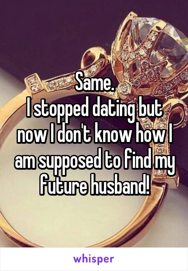 Same.
I stopped dating but now I don't know how I am supposed to find my future husband!