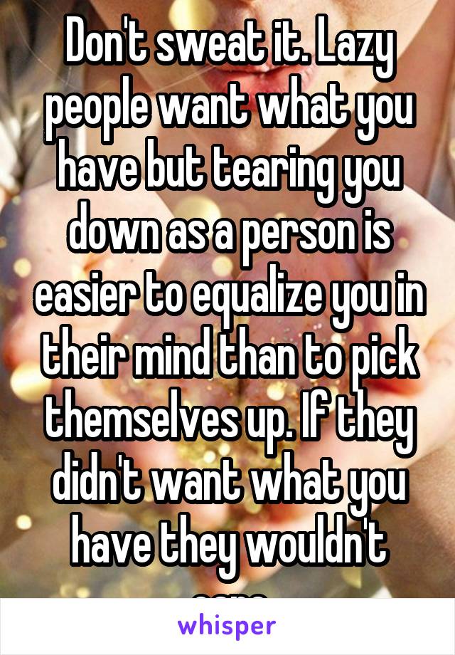 Don't sweat it. Lazy people want what you have but tearing you down as a person is easier to equalize you in their mind than to pick themselves up. If they didn't want what you have they wouldn't care