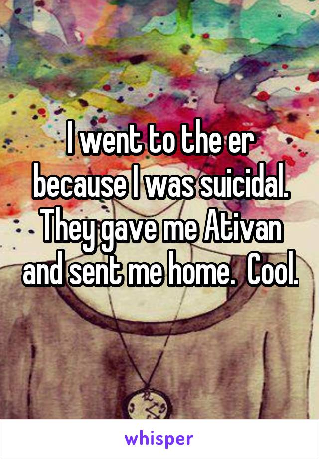 I went to the er because I was suicidal. They gave me Ativan and sent me home.  Cool.  