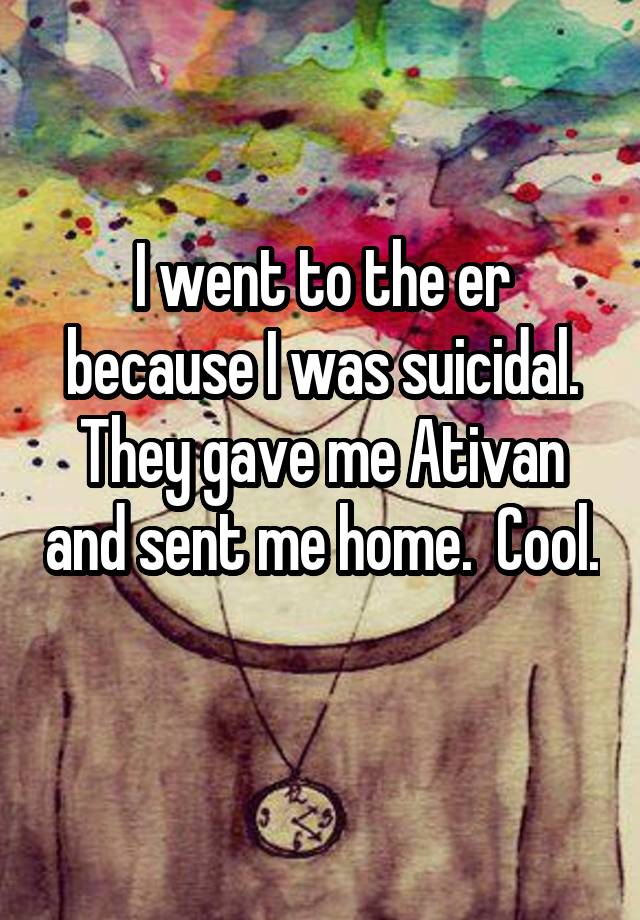 I went to the er because I was suicidal. They gave me Ativan and sent me home.  Cool.  