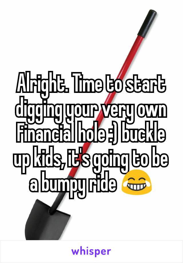 Alright. Time to start digging your very own Financial hole :) buckle up kids, it's going to be a bumpy ride 😂