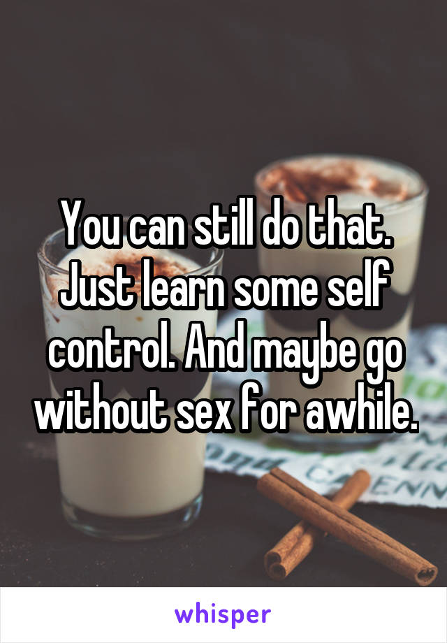 You can still do that. Just learn some self control. And maybe go without sex for awhile.