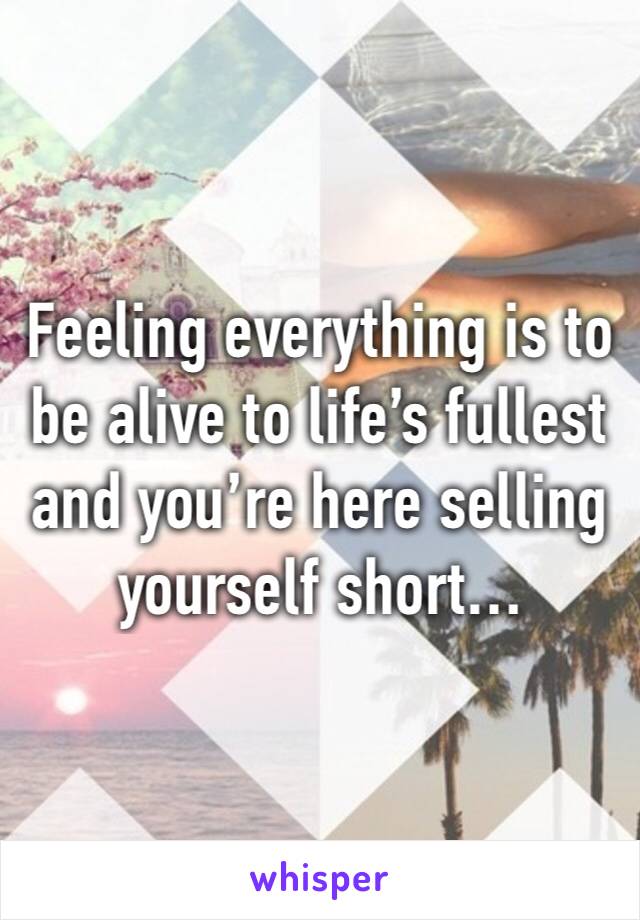 Feeling everything is to be alive to life’s fullest and you’re here selling yourself short…