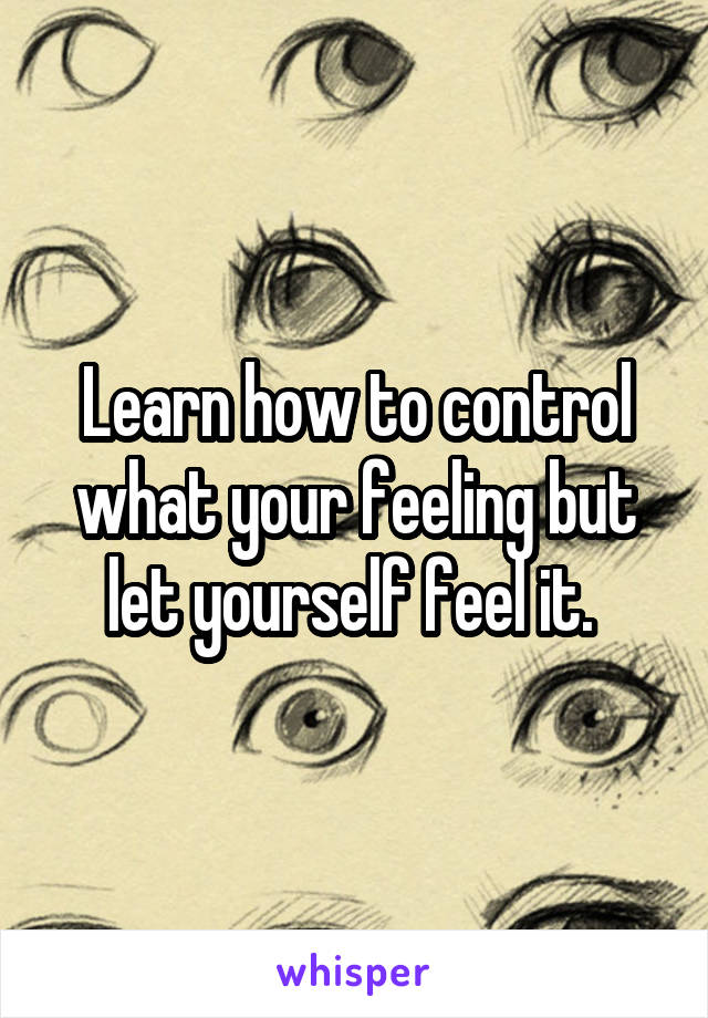 Learn how to control what your feeling but let yourself feel it. 