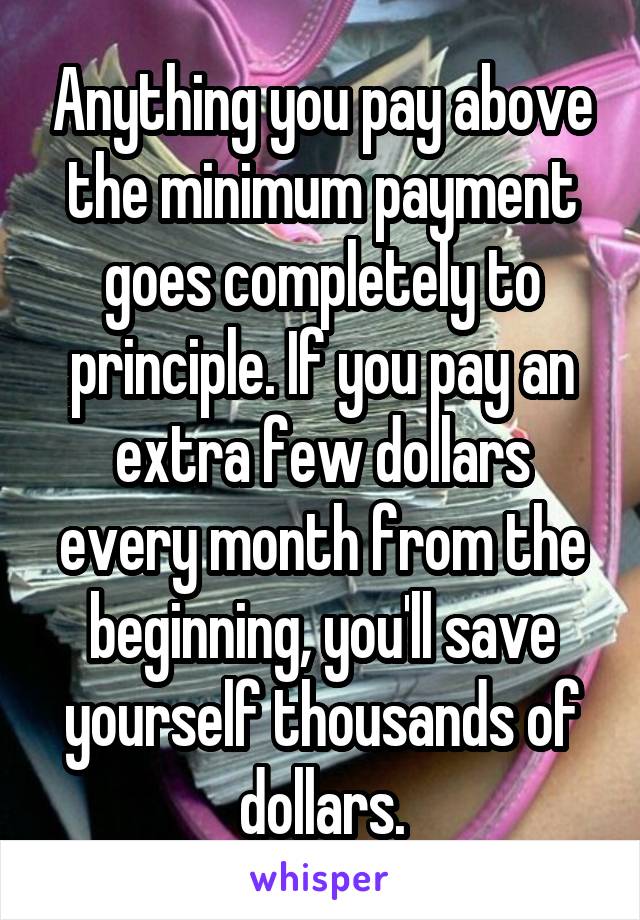 Anything you pay above the minimum payment goes completely to principle. If you pay an extra few dollars every month from the beginning, you'll save yourself thousands of dollars.