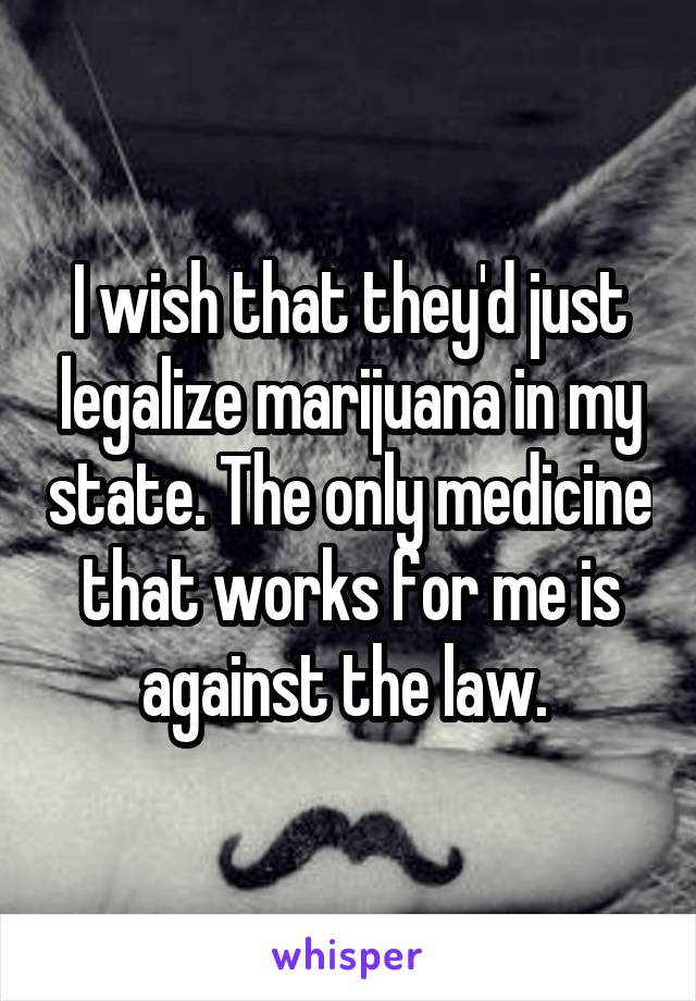 I wish that they'd just legalize marijuana in my state. The only medicine that works for me is against the law. 