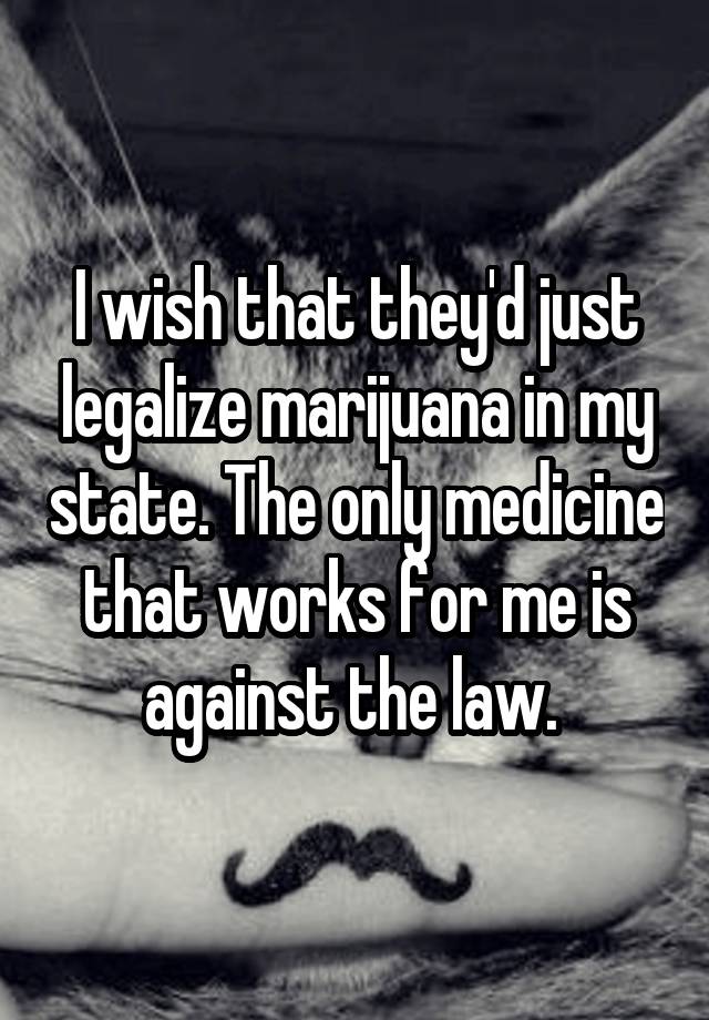 I wish that they'd just legalize marijuana in my state. The only medicine that works for me is against the law. 