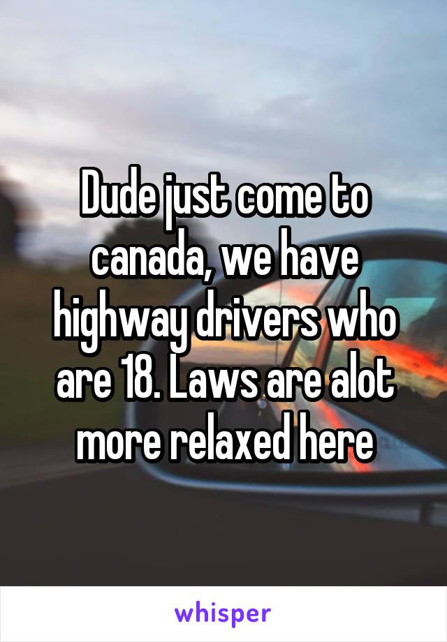 Dude just come to canada, we have highway drivers who are 18. Laws are alot more relaxed here