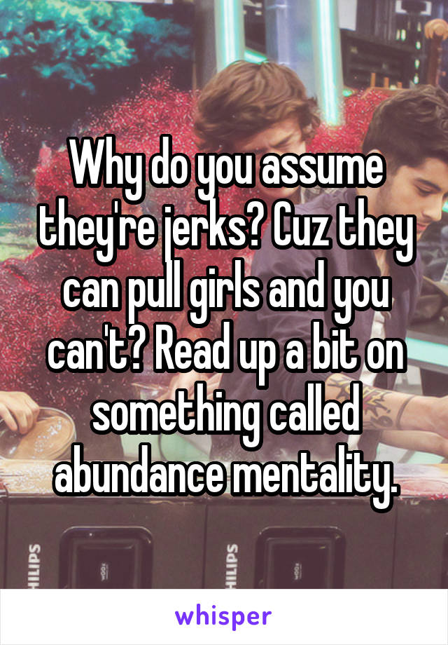 Why do you assume they're jerks? Cuz they can pull girls and you can't? Read up a bit on something called abundance mentality.