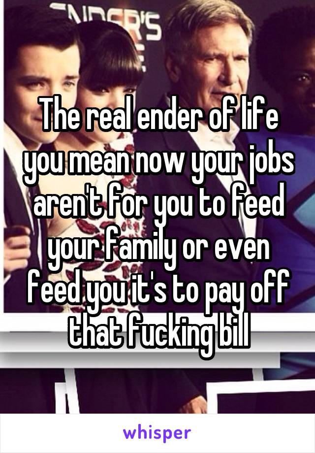 The real ender of life you mean now your jobs aren't for you to feed your family or even feed you it's to pay off that fucking bill