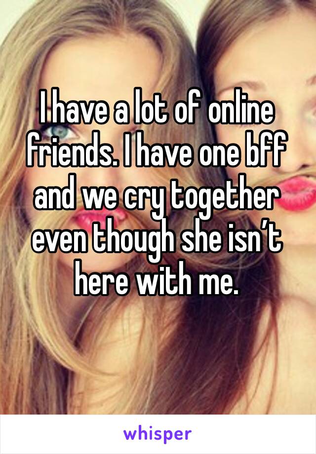I have a lot of online friends. I have one bff and we cry together even though she isn’t here with me. 
