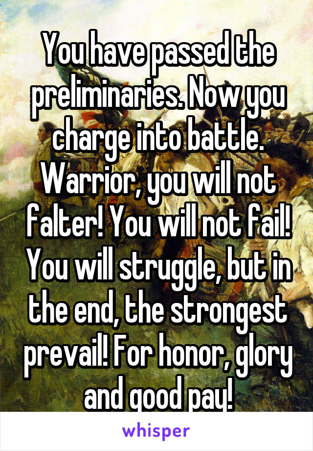 You have passed the preliminaries. Now you charge into battle. Warrior, you will not falter! You will not fail! You will struggle, but in the end, the strongest prevail! For honor, glory and good pay!