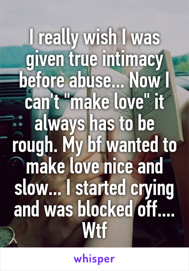 I really wish I was given true intimacy before abuse... Now I can't "make love" it always has to be rough. My bf wanted to make love nice and slow... I started crying and was blocked off.... Wtf