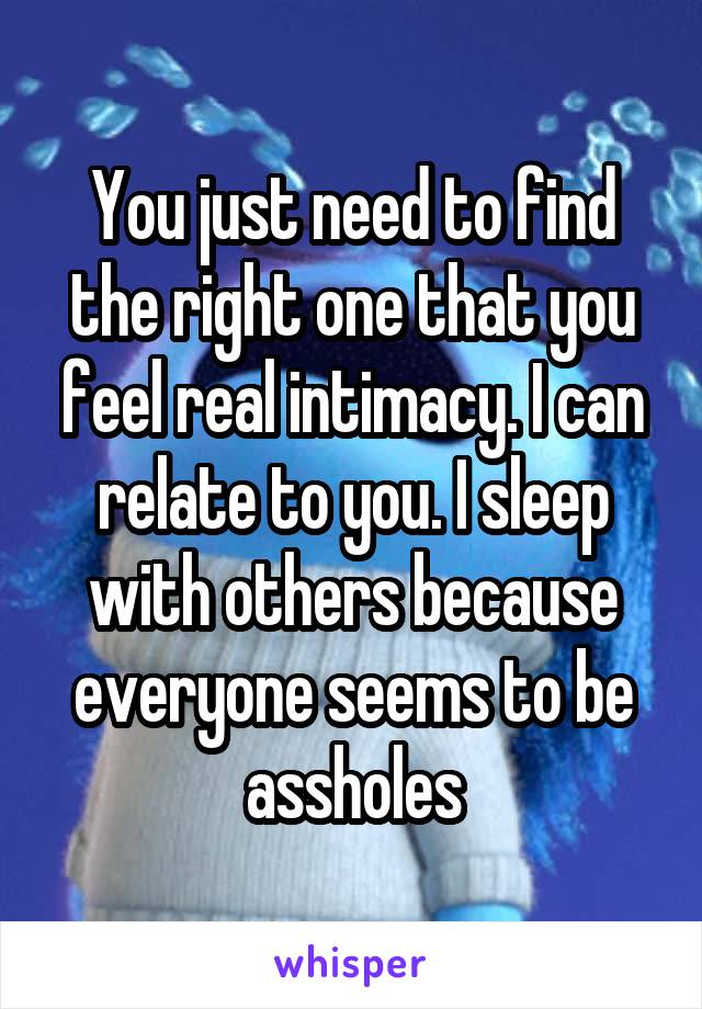 You just need to find the right one that you feel real intimacy. I can relate to you. I sleep with others because everyone seems to be assholes